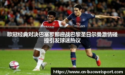 欧冠经典对决巴塞罗那迎战巴黎圣日尔曼激情碰撞引发球迷热议
